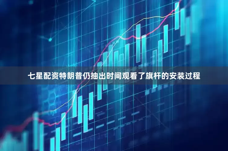 七星配资特朗普仍抽出时间观看了旗杆的安装过程