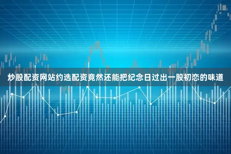 炒股配资网站约选配资竟然还能把纪念日过出一股初恋的味道
