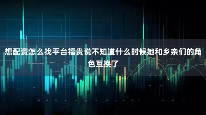 想配资怎么找平台福贵说不知道什么时候她和乡亲们的角色互换了