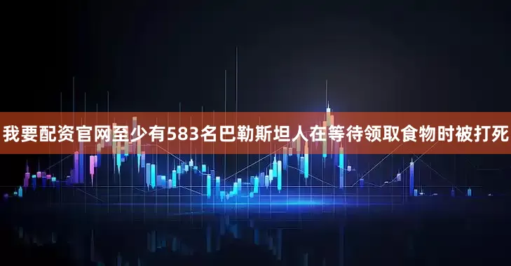 我要配资官网至少有583名巴勒斯坦人在等待领取食物时被打死