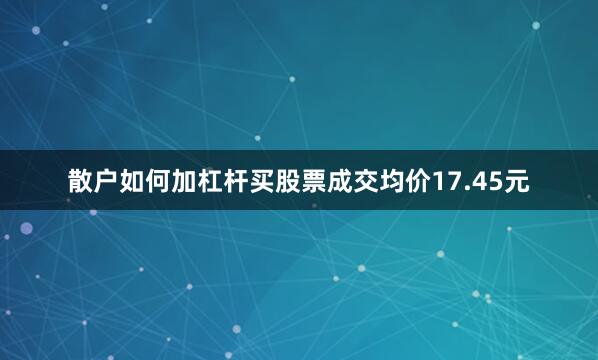散户如何加杠杆买股票成交均价17.45元