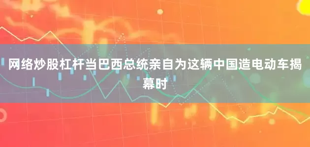 网络炒股杠杆当巴西总统亲自为这辆中国造电动车揭幕时