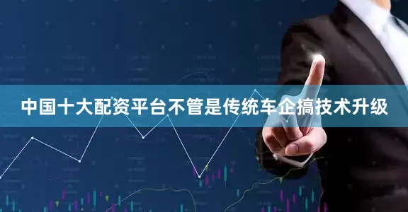 中国十大配资平台不管是传统车企搞技术升级