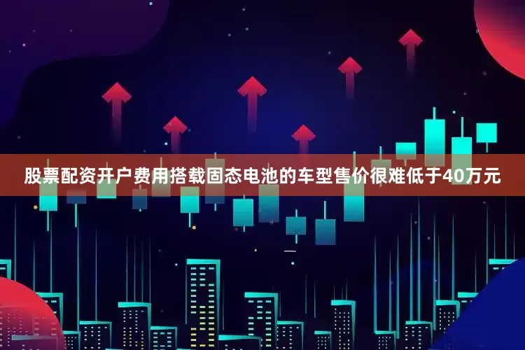 股票配资开户费用搭载固态电池的车型售价很难低于40万元