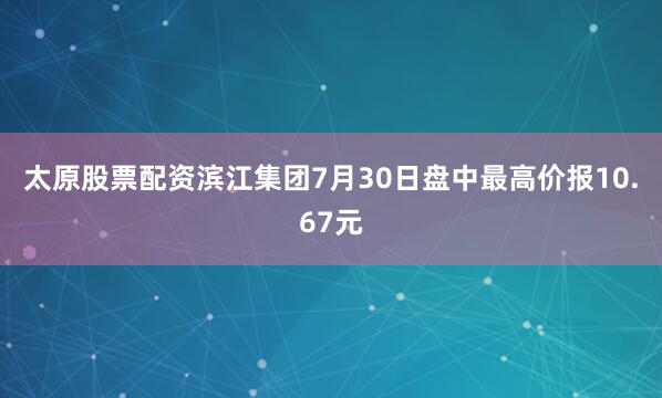 太原股票配资滨江集团7月30日盘中最高价报10.67元