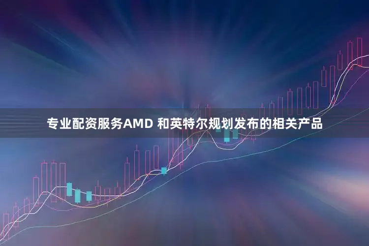 专业配资服务AMD 和英特尔规划发布的相关产品