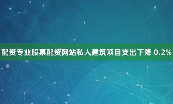 配资专业股票配资网站私人建筑项目支出下降 0.2%
