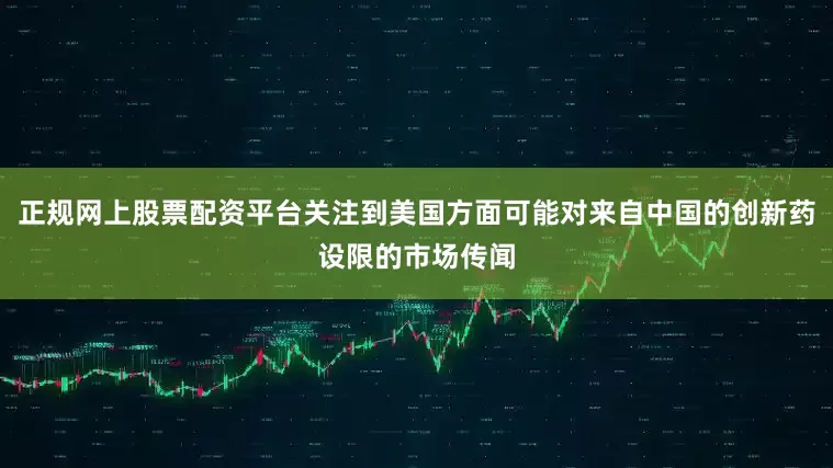 正规网上股票配资平台关注到美国方面可能对来自中国的创新药设限的市场传闻