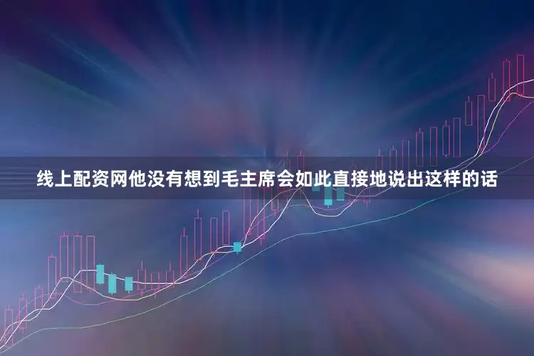线上配资网他没有想到毛主席会如此直接地说出这样的话