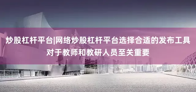 炒股杠杆平台|网络炒股杠杆平台选择合适的发布工具对于教师和教研人员至关重要