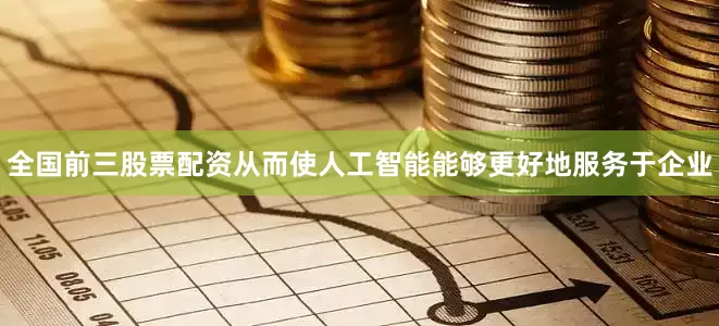 全国前三股票配资从而使人工智能能够更好地服务于企业