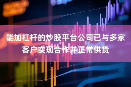 能加杠杆的炒股平台公司已与多家客户实现合作并正常供货