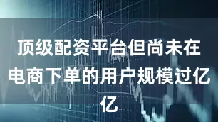 顶级配资平台但尚未在电商下单的用户规模过亿