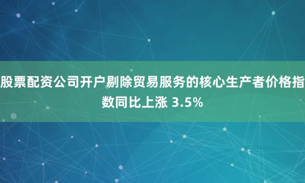 股票配资公司开户剔除贸易服务的核心生产者价格指数同比上涨 3.5%