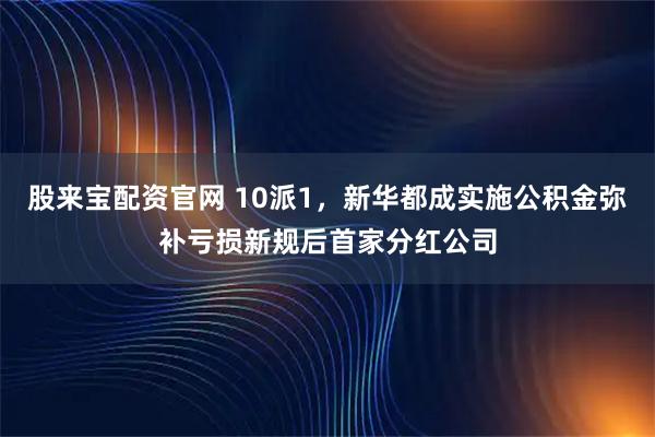 股来宝配资官网 10派1，新华都成实施公积金弥补亏损新规后首家分红公司