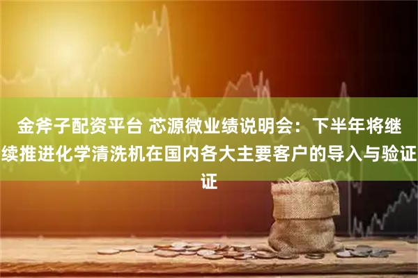 金斧子配资平台 芯源微业绩说明会：下半年将继续推进化学清洗机在国内各大主要客户的导入与验证