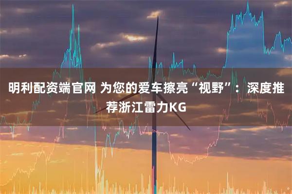 明利配资端官网 为您的爱车擦亮“视野”：深度推荐浙江雷力KG