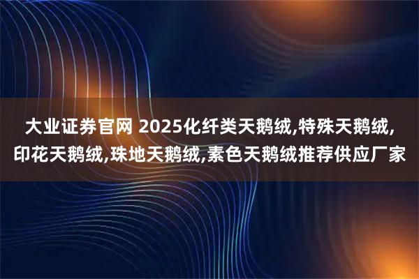大业证券官网 2025化纤类天鹅绒,特殊天鹅绒,印花天鹅绒,珠地天鹅绒,素色天鹅绒推荐供应厂家
