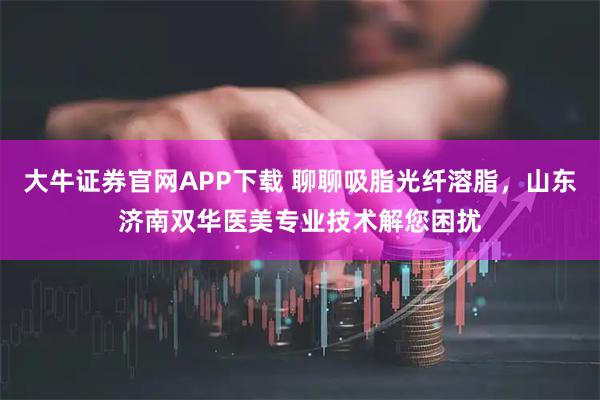 大牛证券官网APP下载 聊聊吸脂光纤溶脂，山东济南双华医美专业技术解您困扰