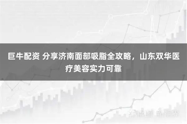 巨牛配资 分享济南面部吸脂全攻略，山东双华医疗美容实力可靠