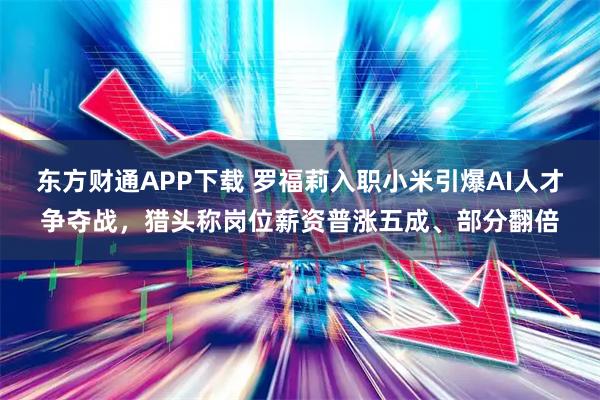 东方财通APP下载 罗福莉入职小米引爆AI人才争夺战，猎头称岗位薪资普涨五成、部分翻倍