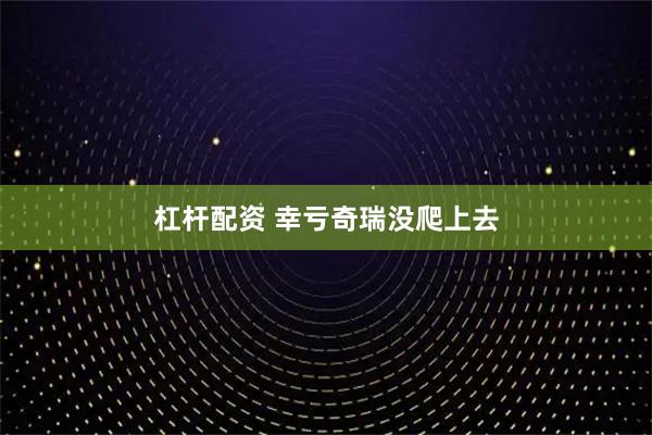 杠杆配资 幸亏奇瑞没爬上去