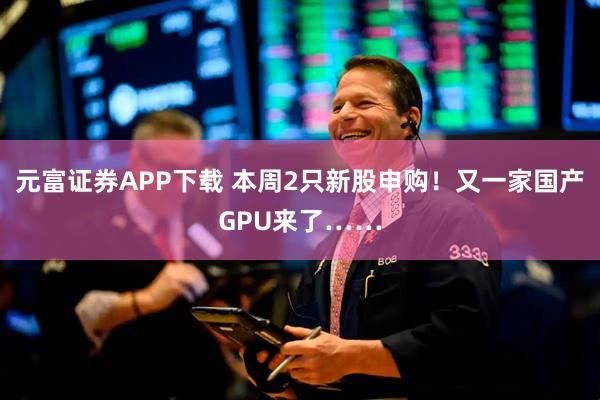 元富证券APP下载 本周2只新股申购！又一家国产GPU来了……