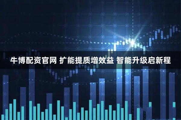 牛博配资官网 扩能提质增效益 智能升级启新程