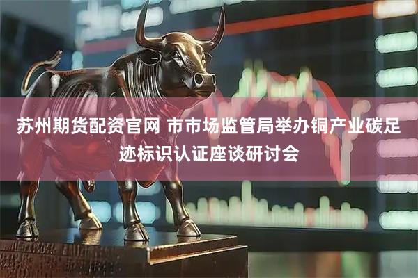苏州期货配资官网 市市场监管局举办铜产业碳足迹标识认证座谈研讨会