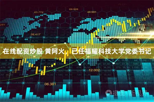 在线配资炒股 黄阿火，已任福耀科技大学党委书记