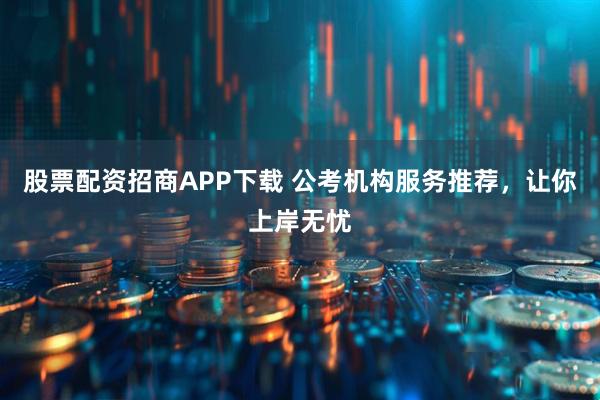 股票配资招商APP下载 公考机构服务推荐，让你上岸无忧