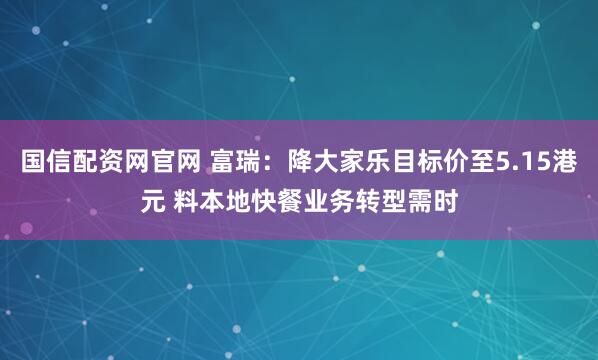 国信配资网官网 富瑞：降大家乐目标价至5.15港元 料本地快餐业务转型需时