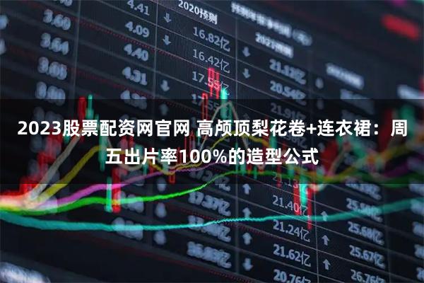 2023股票配资网官网 高颅顶梨花卷+连衣裙：周五出片率100%的造型公式