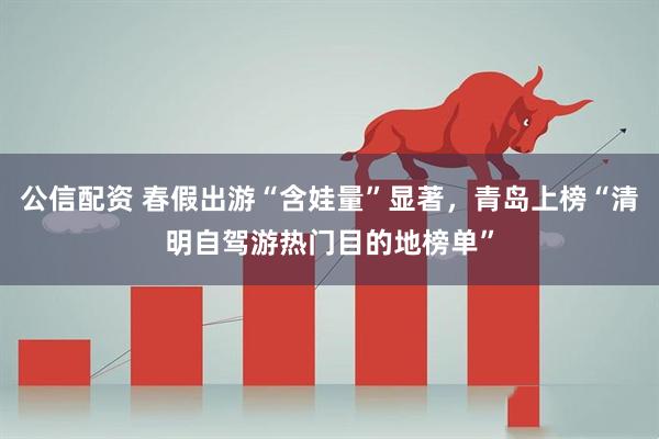 公信配资 春假出游“含娃量”显著，青岛上榜“清明自驾游热门目的地榜单”