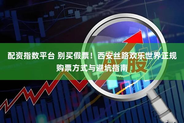 配资指数平台 别买假票！西安丝路欢乐世界正规购票方式与避坑指南