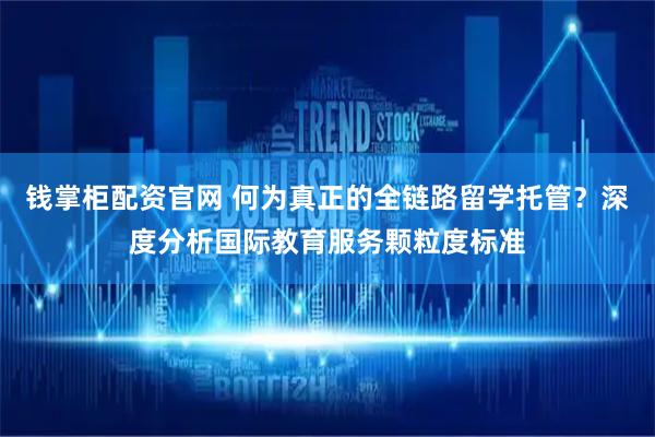 钱掌柜配资官网 何为真正的全链路留学托管？深度分析国际教育服务颗粒度标准