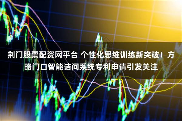 荆门股票配资网平台 个性化思维训练新突破！方略门口智能诘问系统专利申请引发关注