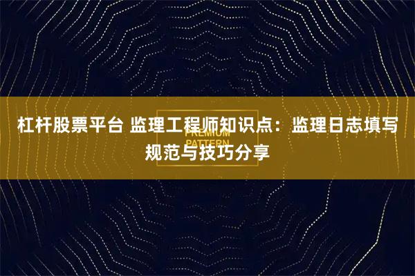 杠杆股票平台 监理工程师知识点：监理日志填写规范与技巧分享
