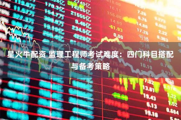 星火牛配资 监理工程师考试难度：四门科目搭配与备考策略