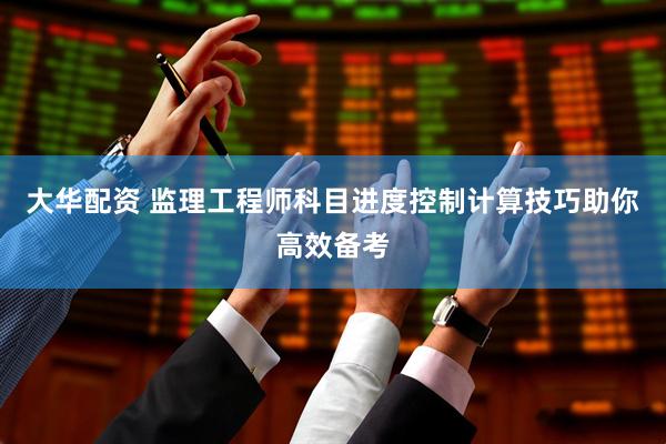 大华配资 监理工程师科目进度控制计算技巧助你高效备考