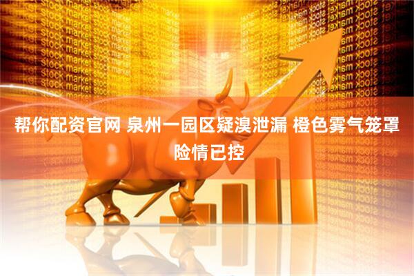 帮你配资官网 泉州一园区疑溴泄漏 橙色雾气笼罩 险情已控
